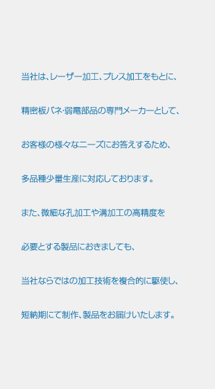 当社は、レーザー加工、プレス加工をもとに、精密板バネ・弱電部品の専門メーカーとして、お客様の様々なニーズにお答えするため、多品種少量生産に対応しております。また、微細な孔加工や溝加工の高精度を必要とする製品におきましても、当社ならではの加工技術を複合的に駆使し、短納期にて制作、製品をお届けいたします。